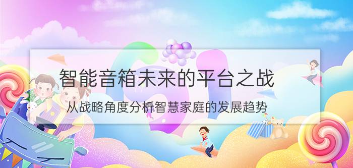 智能音箱未来的平台之战 从战略角度分析智慧家庭的发展趋势？